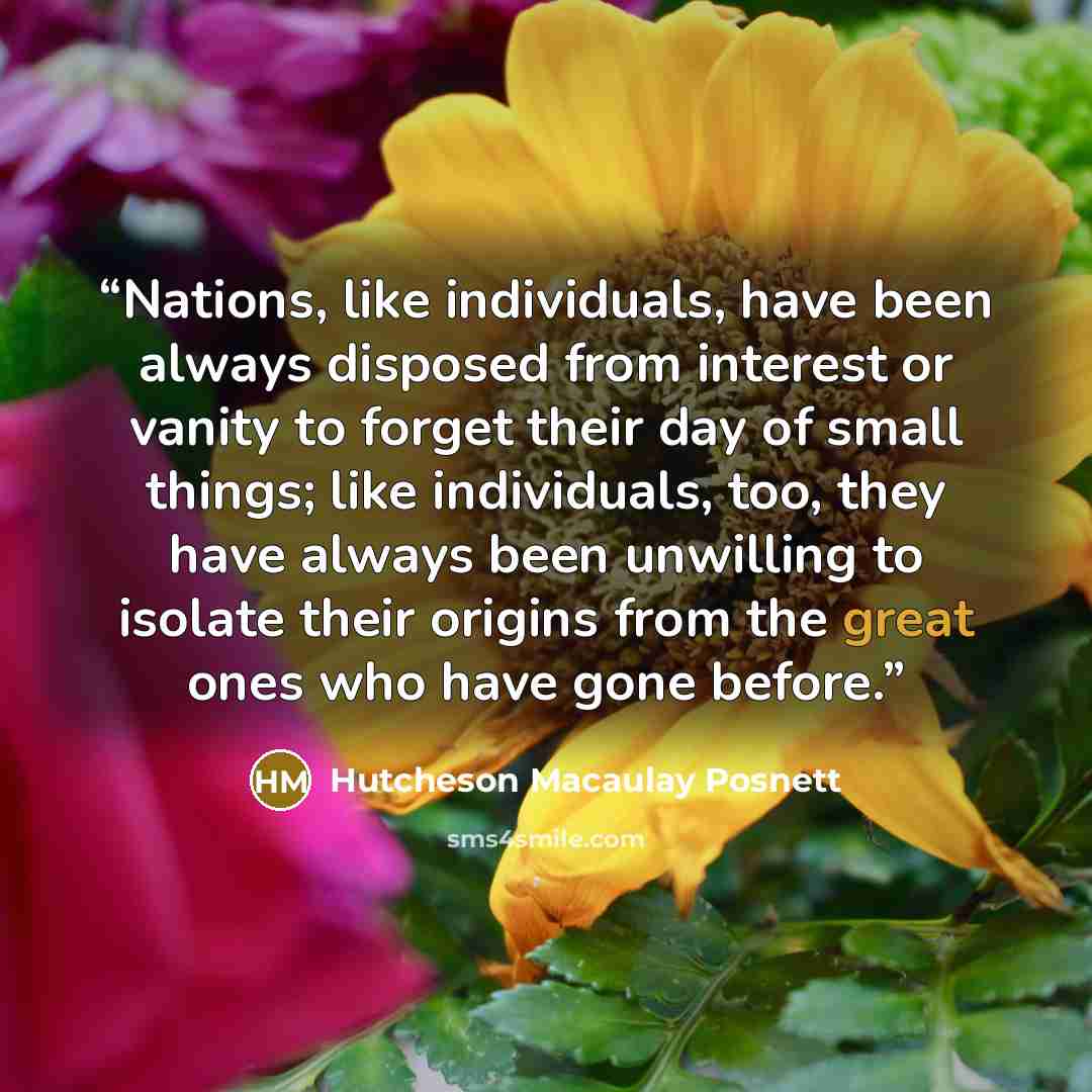 “Nations, like individuals, have been always disposed from interest or vanity to forget their day of small things; like individuals, too, they have always been unwilling to isolate their origins from the great ones who have gone before.” quote by Hutcheson Macaulay Posnett