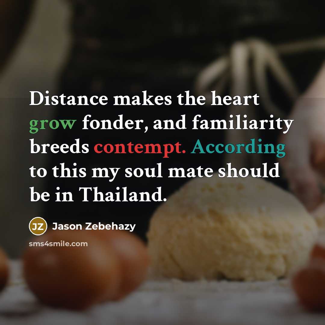 “Distance makes the heart grow fonder, and familiarity breeds contempt. According to this my soul mate should be in Thailand.” quote by Jason Zebehazy