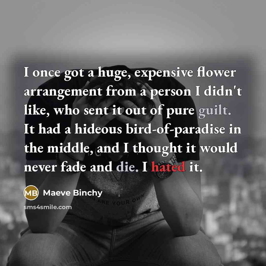 “I once got a huge, expensive flower arrangement from a person I didn't like, who sent it out of pure guilt. It had a hideous bird-of-paradise in the middle, and I thought it would never fade and die. I hated it.” quote by Maeve Binchy