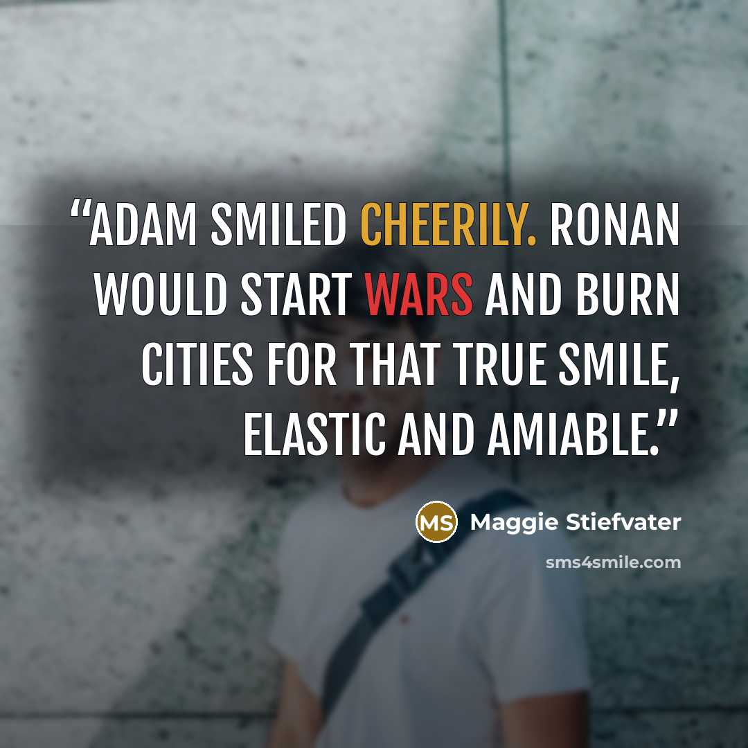 “Adam smiled cheerily. Ronan would start wars and burn cities for that true smile, elastic and amiable.” quote by Maggie Stiefvater