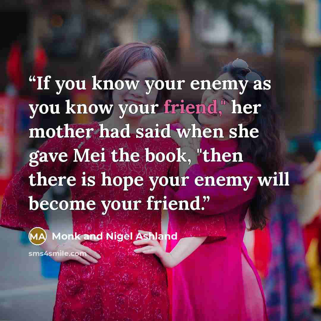 “If you know your enemy as you know your friend," her mother had said when she gave Mei the book, "then there is hope your enemy will become your friend.” quote by Monk and Nigel Ashland