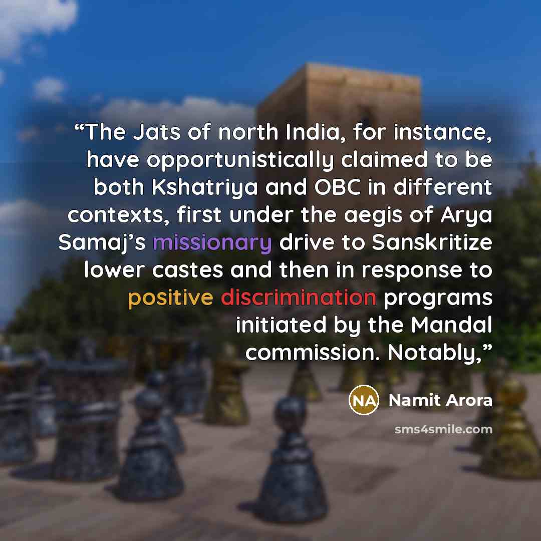“The Jats of north India, for instance, have opportunistically claimed to be both Kshatriya and OBC in different contexts, first under the aegis of Arya Samaj’s missionary drive to Sanskritize lower castes and then in response to positive discrimination programs initiated by the Mandal commission…” quote by Namit Arora