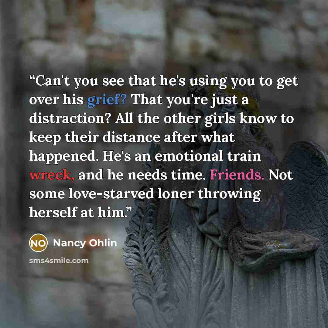 “Can't you see that he's using you to get over his grief? That you're just a distraction? All the other girls know to keep their distance after what happened. He's an emotional train wreck, and he needs time. Friends. Not some love-starved loner throwing herself at him.” quote by Nancy Ohlin
