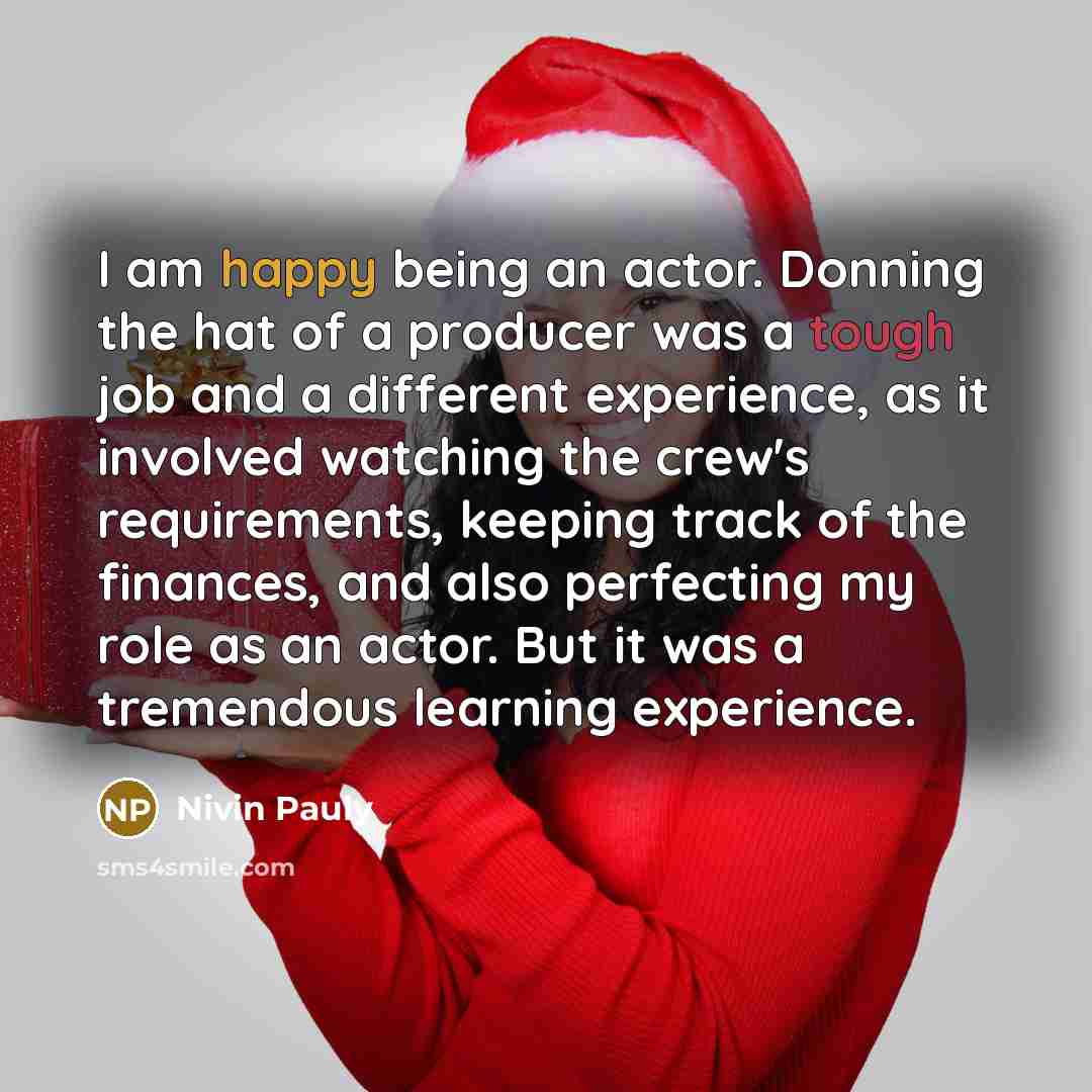 “I am happy being an actor. Donning the hat of a producer was a tough job and a different experience, as it involved watching the crew's requirements, keeping track of the finances, and also perfecting my role as an actor. But it was a tremendous learning experience.” quote by Nivin Pauly