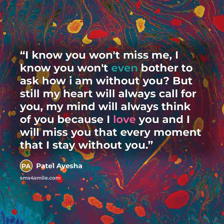 “I know you won't miss me, I know you won't even bother to ask how i am without you? But still my heart will always call for you, my mind will always think of you because I love you and I will miss you that every moment that I stay without you.” quote by Patel Ayesha