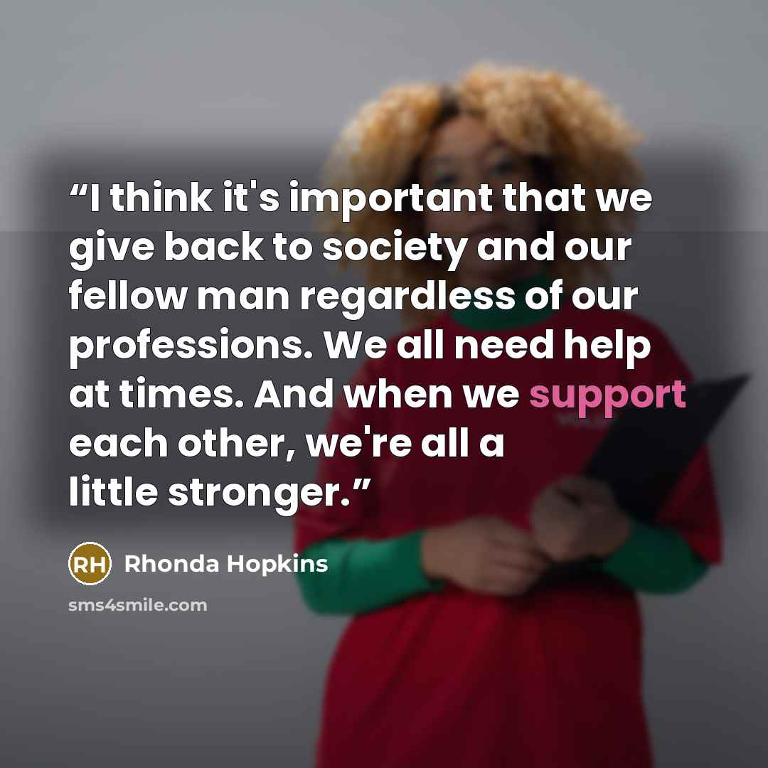 “I think it's important that we give back to society and our fellow man regardless of our professions. We all need help at times. And when we support each other, we're all a little stronger.” quote by Rhonda Hopkins