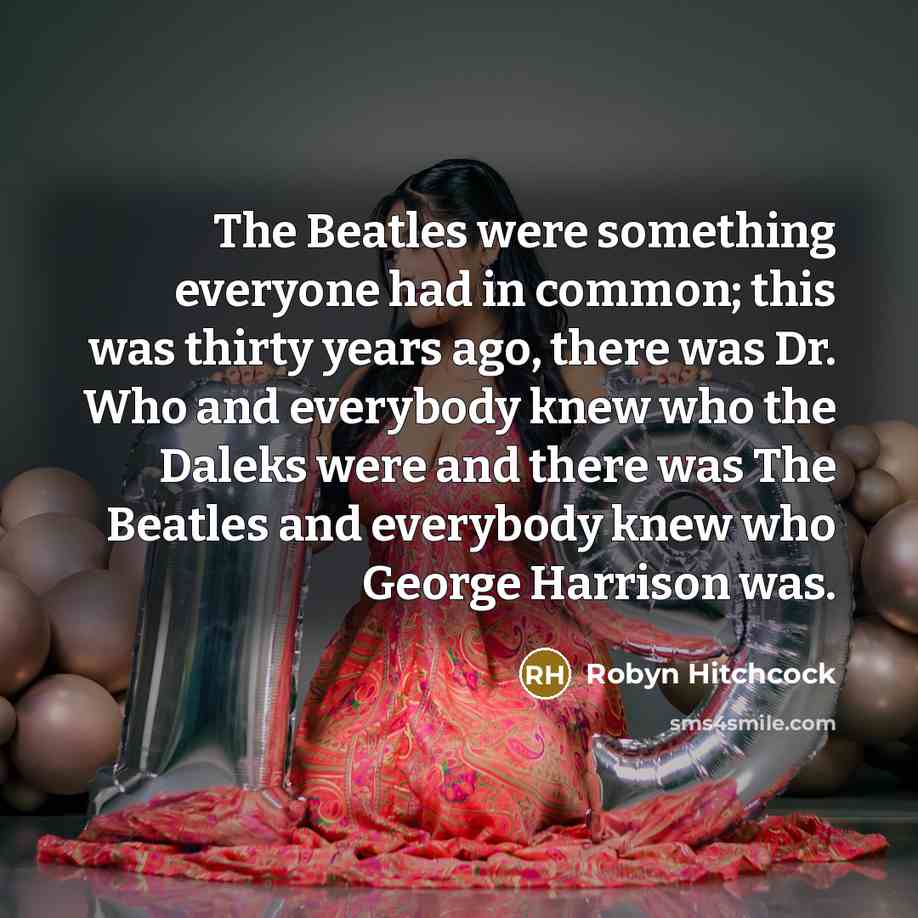 “The Beatles were something everyone had in common; this was thirty years ago, there was Dr. Who and everybody knew who the Daleks were and there was The Beatles and everybody knew who George Harrison was.” quote by Robyn Hitchcock