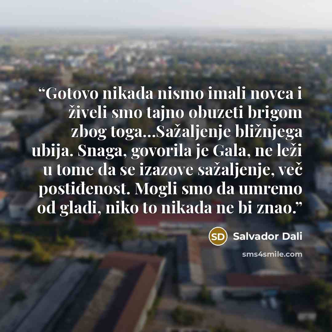 “Gotovo nikada nismo imali novca i živeli smo tajno obuzeti brigom zbog toga…Sažaljenje bližnjega ubija. Snaga, govorila je Gala, ne leži u tome da se izazove sažaljenje, več postiđenost. Mogli smo da umremo od gladi, niko to nikada ne bi znao.” quote by Salvador Dalí