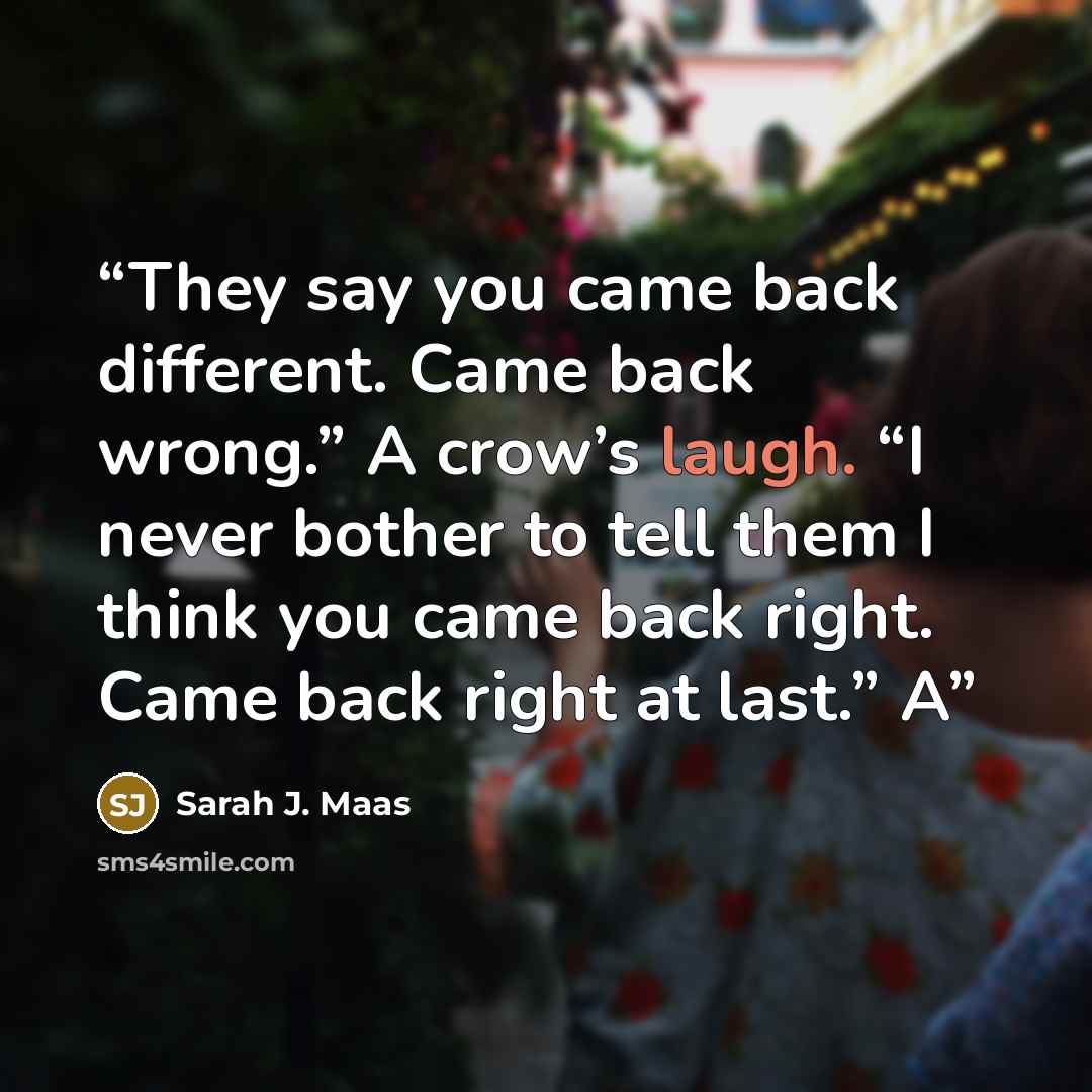 “They say you came back different. Came back wrong.” A crow’s laugh. “I never bother to tell them I think you came back right. Came back right at last.” A” quote by Sarah J. Maas