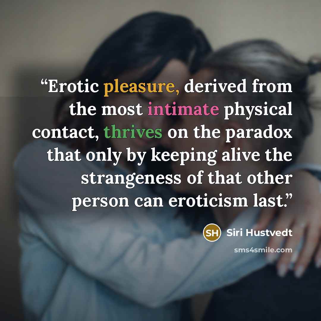 “Erotic pleasure, derived from the most intimate physical contact, thrives on the paradox that only by keeping alive the strangeness of that other person can eroticism last.” quote by Siri Hustvedt
