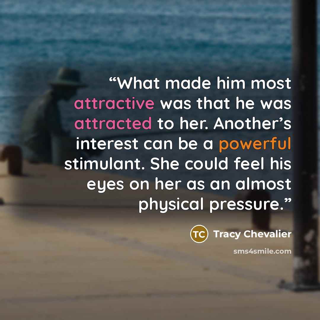 “What made him most attractive was that he was attracted to her. Another’s interest can be a powerful stimulant. She could feel his eyes on her as an almost physical pressure.” quote by Tracy Chevalier
