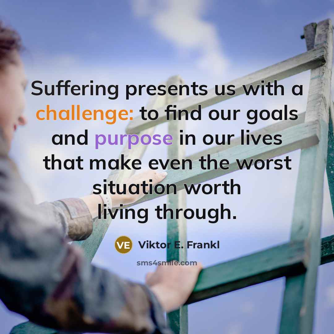 “Suffering presents us with a challenge: to find our goals and purpose in our lives that make even the worst situation worth living through.” quote by Viktor E. Frankl