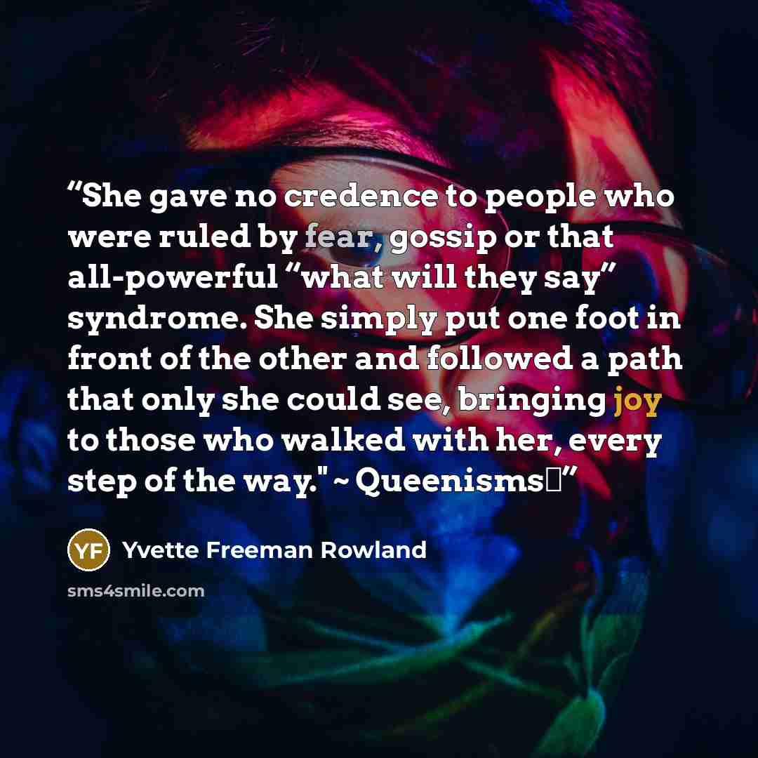 “She gave no credence to people who were ruled by fear, gossip or that all-powerful “what will they say” syndrome. She simply put one foot in front of the other and followed a path that only she could see, bringing joy to those who walked with her, every step of the way." ~ Queenisms™” quote by Yvette Freeman Rowland