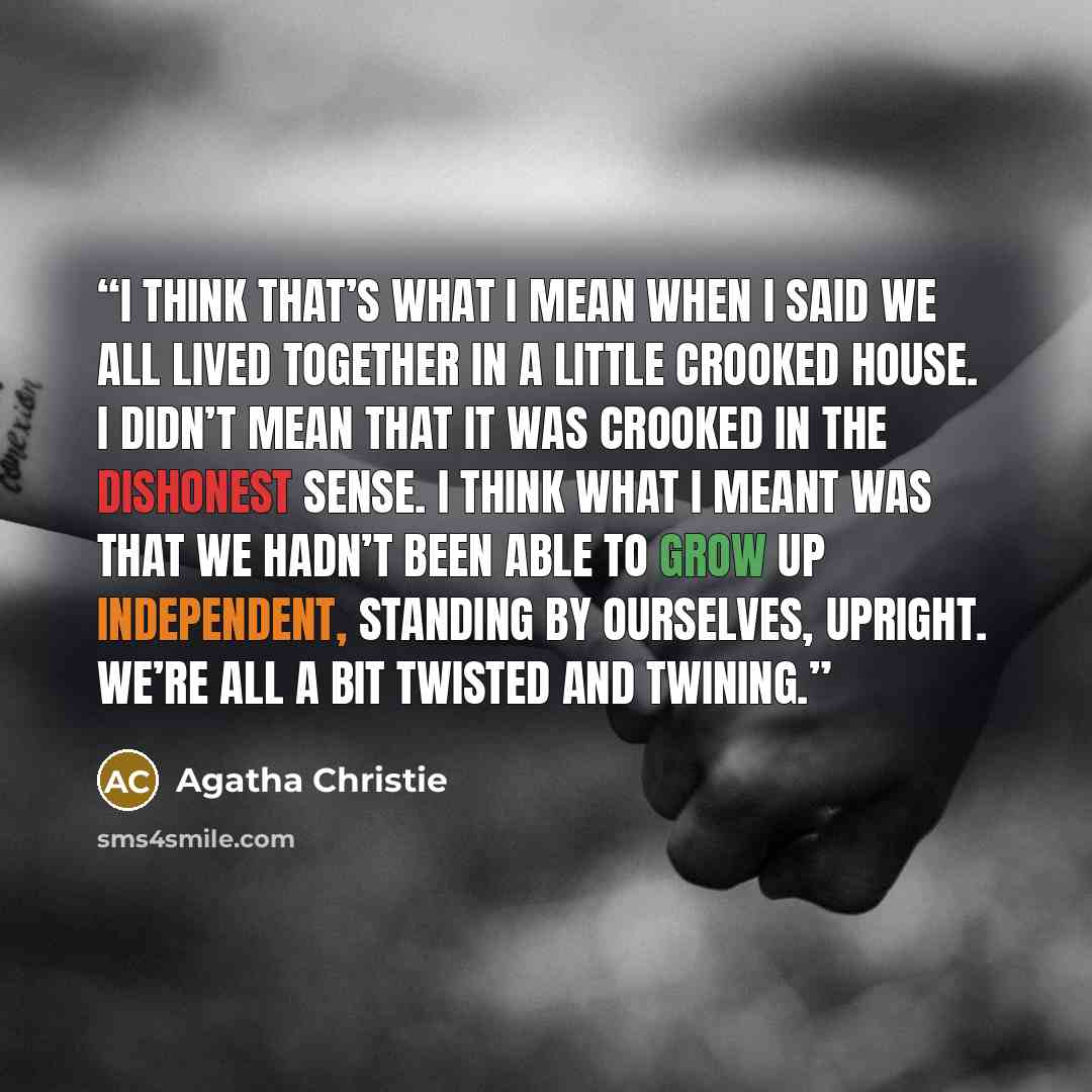 “I think that’s what I mean when I said we all lived together in a little crooked house. I didn’t mean that it was crooked in the dishonest sense. I think what I meant was that we hadn’t been able to grow up independent, standing by ourselves, upright. We’re all a bit twisted and twining.” quote by Agatha Christie