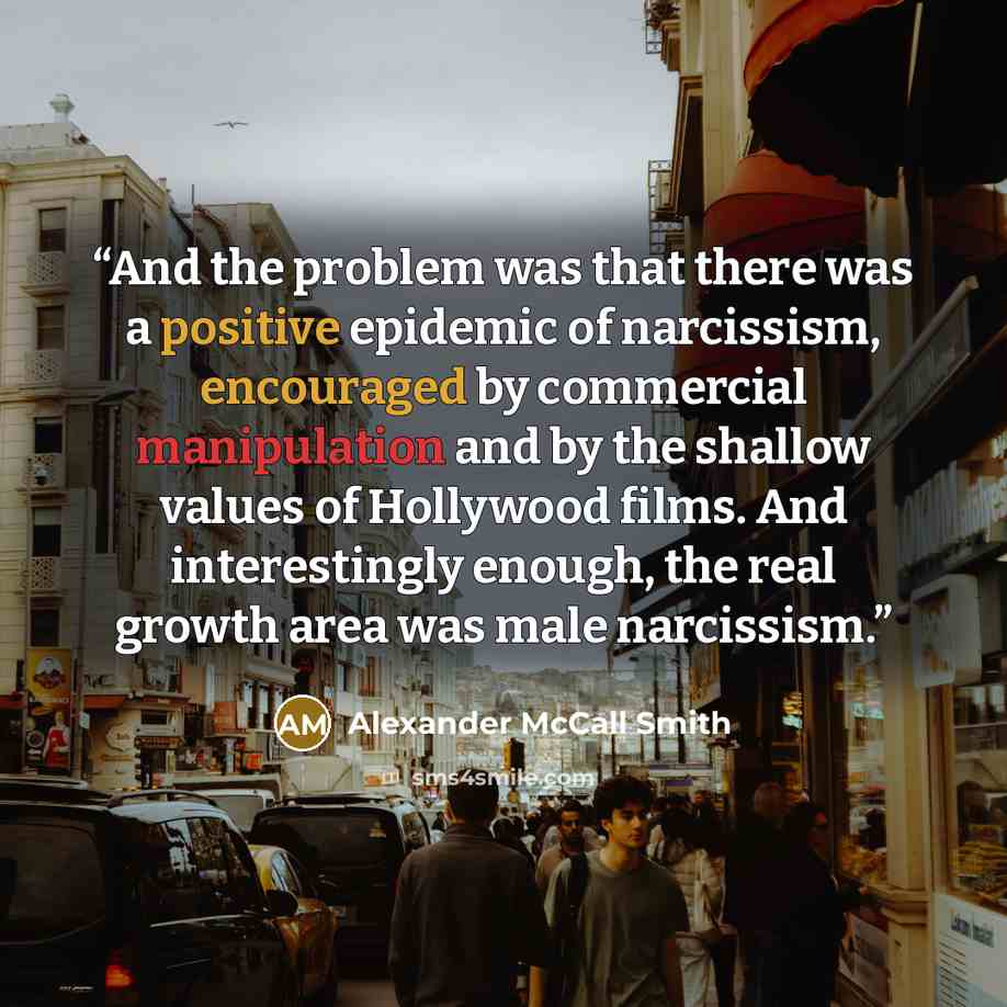 “And the problem was that there was a positive epidemic of narcissism, encouraged by commercial manipulation and by the shallow values of Hollywood films. And interestingly enough, the real growth area was male narcissism.” quote by Alexander McCall Smith