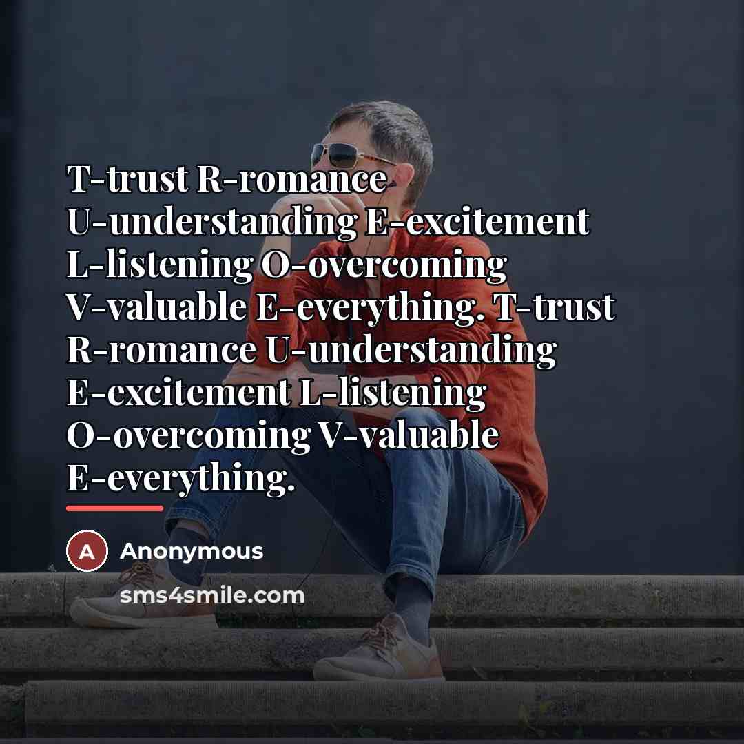 “T-trust R-romance U-understanding E-excitement L-listening O-overcoming V-valuable E-everything. T-trust R-romance…” quote by Anonymous