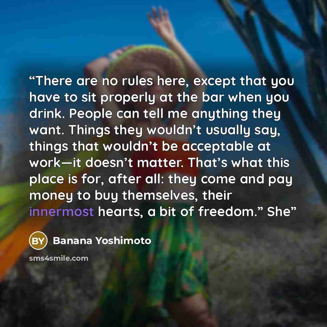 “There are no rules here, except that you have to sit properly at the bar when you drink. People can tell me anything they want. Things they wouldn’t usually say, things that wouldn’t be acceptable at work—it doesn’t matter. That’s what this place is for, after all: they come and pay money to buy…” quote by Banana Yoshimoto