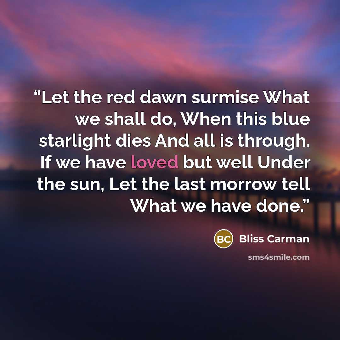 “Let the red dawn surmise What we shall do, When this blue starlight dies And all is through. If we have loved but well Under the sun, Let the last morrow tell What we have done.” quote by Bliss Carman