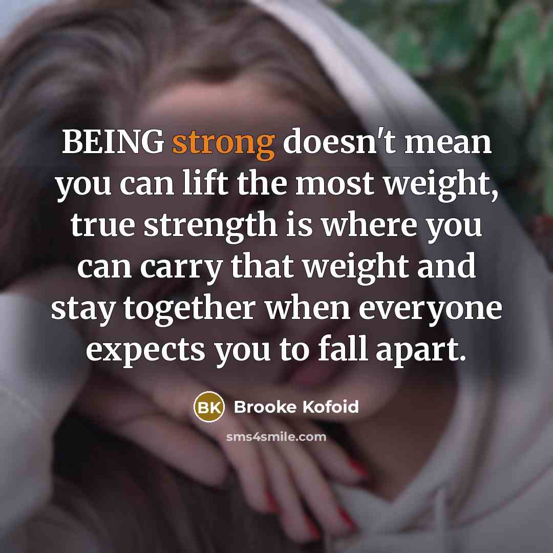 “BEING strong doesn't mean you can lift the most weight, true strength is where you can carry that weight and stay together when everyone expects you to fall apart.” quote by Brooke Kofoid