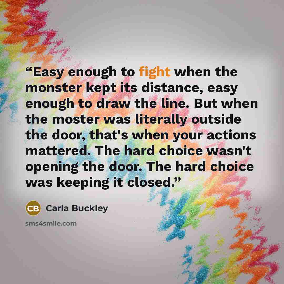 “Easy enough to fight when the monster kept its distance, easy enough to draw the line. But when the moster was literally outside the door, that's when your actions mattered. The hard choice wasn't opening the door. The hard choice was keeping it closed.” quote by Carla Buckley