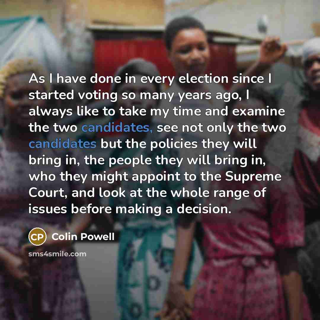“As I have done in every election since I started voting so many years ago, I always like to take my time and examine the two candidates, see not only the two candidates but the policies they will bring in, the people they will bring in, who they might appoint to the Supreme Court, and look at the…” quote by Colin Powell