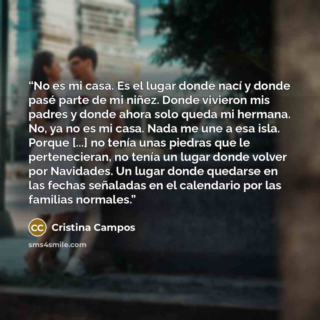 “No es mi casa. Es el lugar donde nací y donde pasé parte de mi niñez. Donde vivieron mis padres y donde ahora solo queda mi hermana. No, ya no es mi casa. Nada me une a esa isla. Porque [...] no tenía unas piedras que le pertenecieran, no tenía un lugar donde volver por Navidades. Un lugar donde…” quote by Cristina Campos