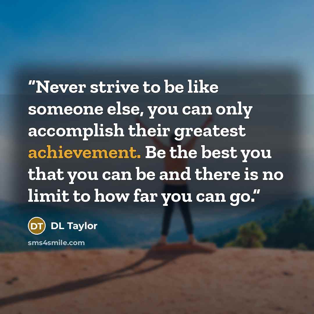 “Never strive to be like someone else, you can only accomplish their greatest achievement. Be the best you that you can be and there is no limit to how far you can go.” quote by DL Taylor