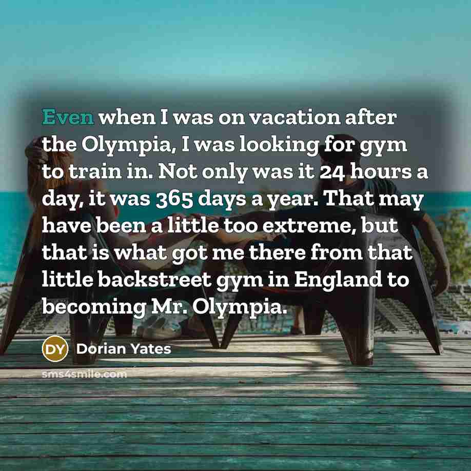 “Even when I was on vacation after the Olympia, I was looking for gym to train in. Not only was it 24 hours a day, it was 365 days a year. That may have been a little too extreme, but that is what got me there from that little backstreet gym in England to becoming Mr. Olympia.” quote by Dorian Yates