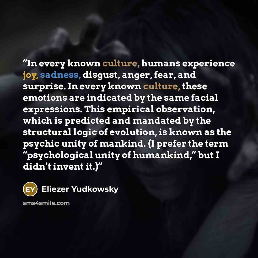 “In every known culture, humans experience joy, sadness, disgust, anger, fear, and surprise. In every known culture, these emotions are indicated by the same facial expressions. This empirical observation, which is predicted and mandated by the structural logic of evolution, is known as the psychic…” quote by Eliezer Yudkowsky