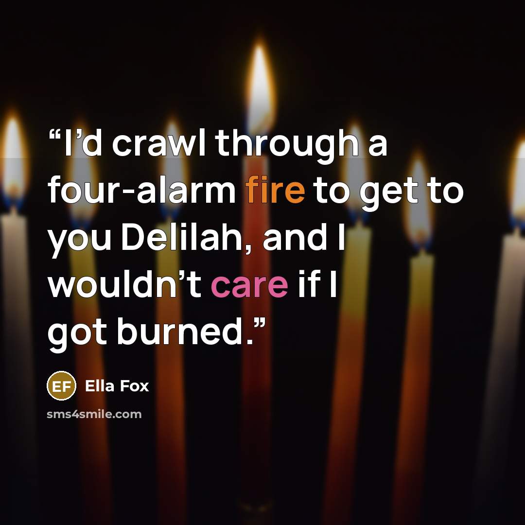 “I’d crawl through a four-alarm fire to get to you Delilah, and I wouldn’t care if I got burned.” quote by Ella Fox