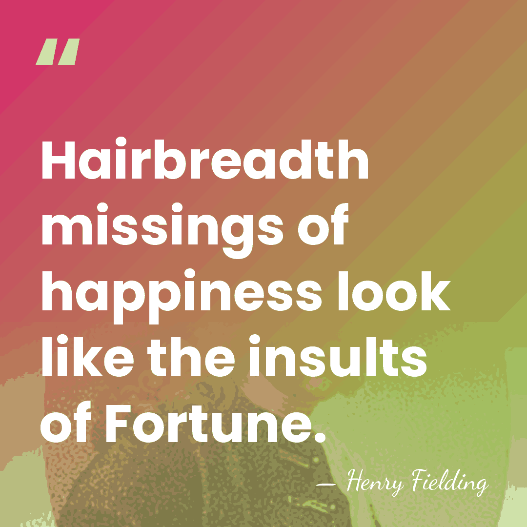 Hairbreadth missings of happiness look like the insults of Fortune. - Henry Fielding