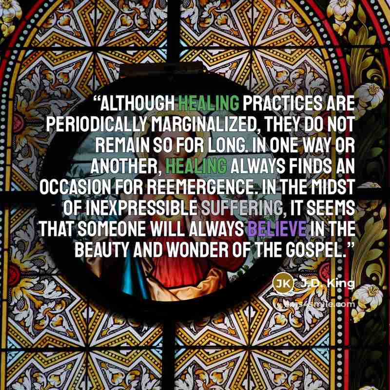“Although healing practices are periodically marginalized, they do not remain so for long. In one way or another, healing always finds an occasion for reemergence. In the midst of inexpressible suffering, it seems that someone will always believe in the beauty and wonder of the gospel.” quote by J.D. King