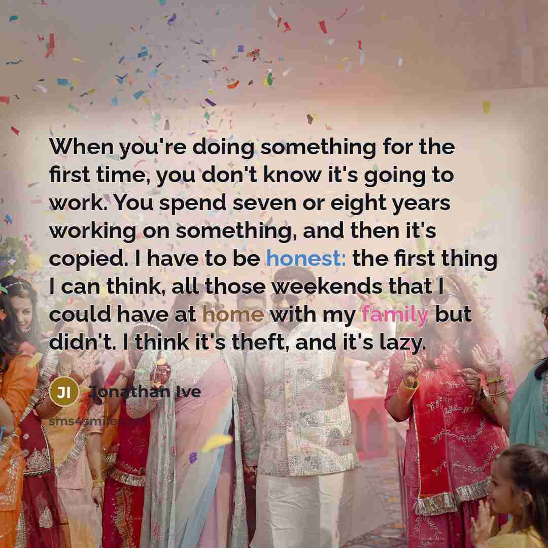 “When you're doing something for the first time, you don't know it's going to work. You spend seven or eight years working on something, and then it's copied. I have to be honest: the first thing I can think, all those weekends that I could have at home with my family but didn't. I think it's…” quote by Jonathan Ive