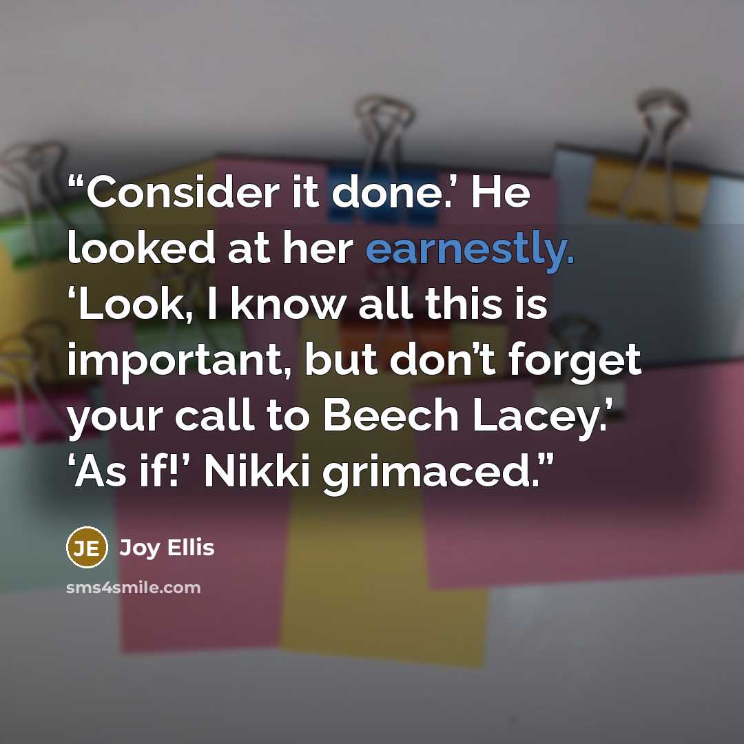“Consider it done.’ He looked at her earnestly. ‘Look, I know all this is important, but don’t forget your call to Beech Lacey.’ ‘As if!’ Nikki grimaced.” quote by Joy Ellis