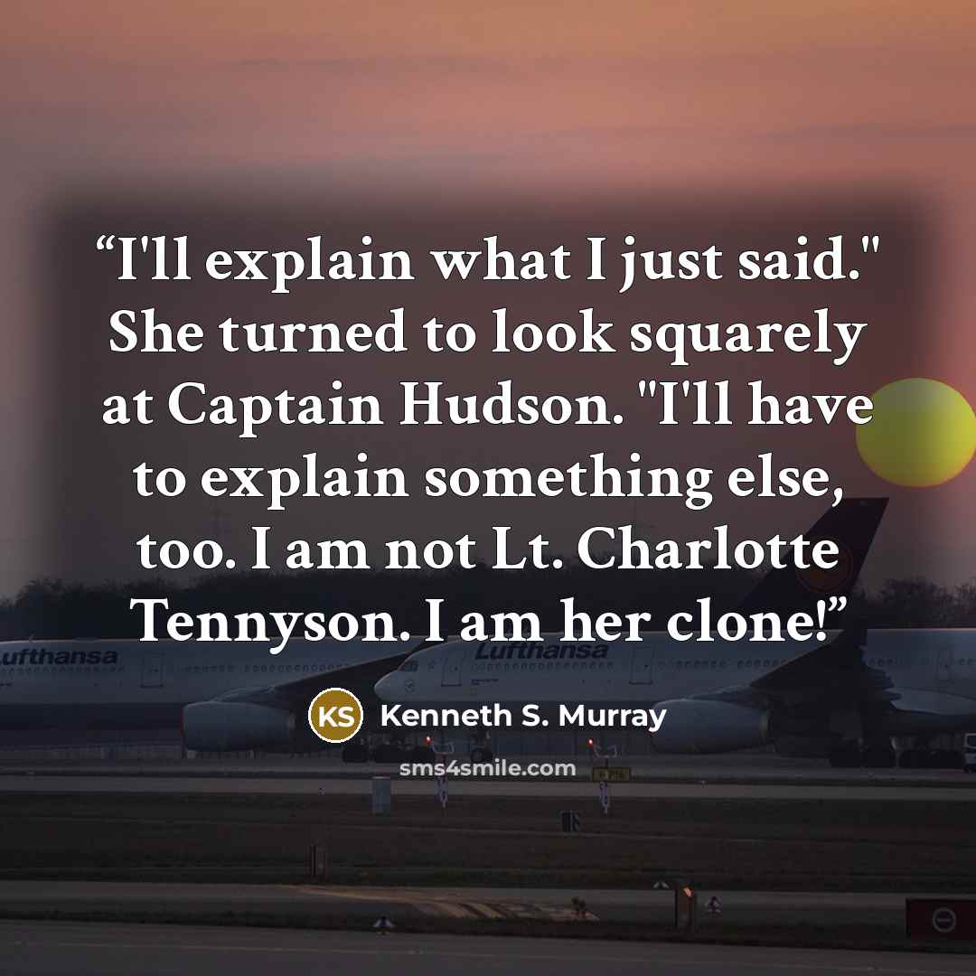 “I'll explain what I just said." She turned to look squarely at Captain Hudson. "I'll have to explain something else, too. I am not Lt. Charlotte Tennyson. I am her clone!” quote by Kenneth S. Murray