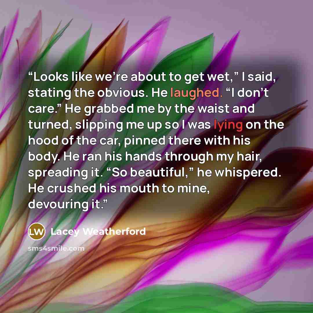 “Looks like we’re about to get wet,” I said, stating the obvious. He laughed. “I don’t care.” He grabbed me by the waist and turned, slipping me up so I was lying on the hood of the car, pinned there with his body. He ran his hands through my hair, spreading it. “So beautiful,” he whispered. He…” quote by Lacey Weatherford