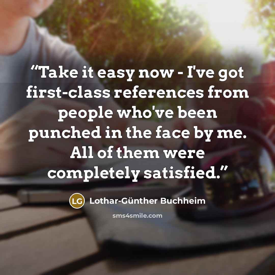 “Take it easy now - I've got first-class references from people who've been punched in the face by me. All of them were completely satisfied.” quote by Lothar-Günther Buchheim
