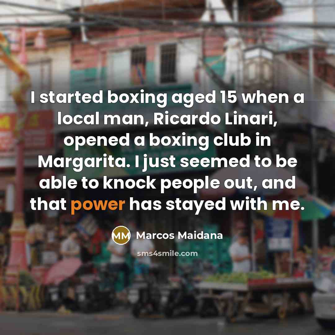 “I started boxing aged 15 when a local man, Ricardo Linari, opened a boxing club in Margarita. I just seemed to be able to knock people out, and that power has stayed with me.” quote by Marcos Maidana