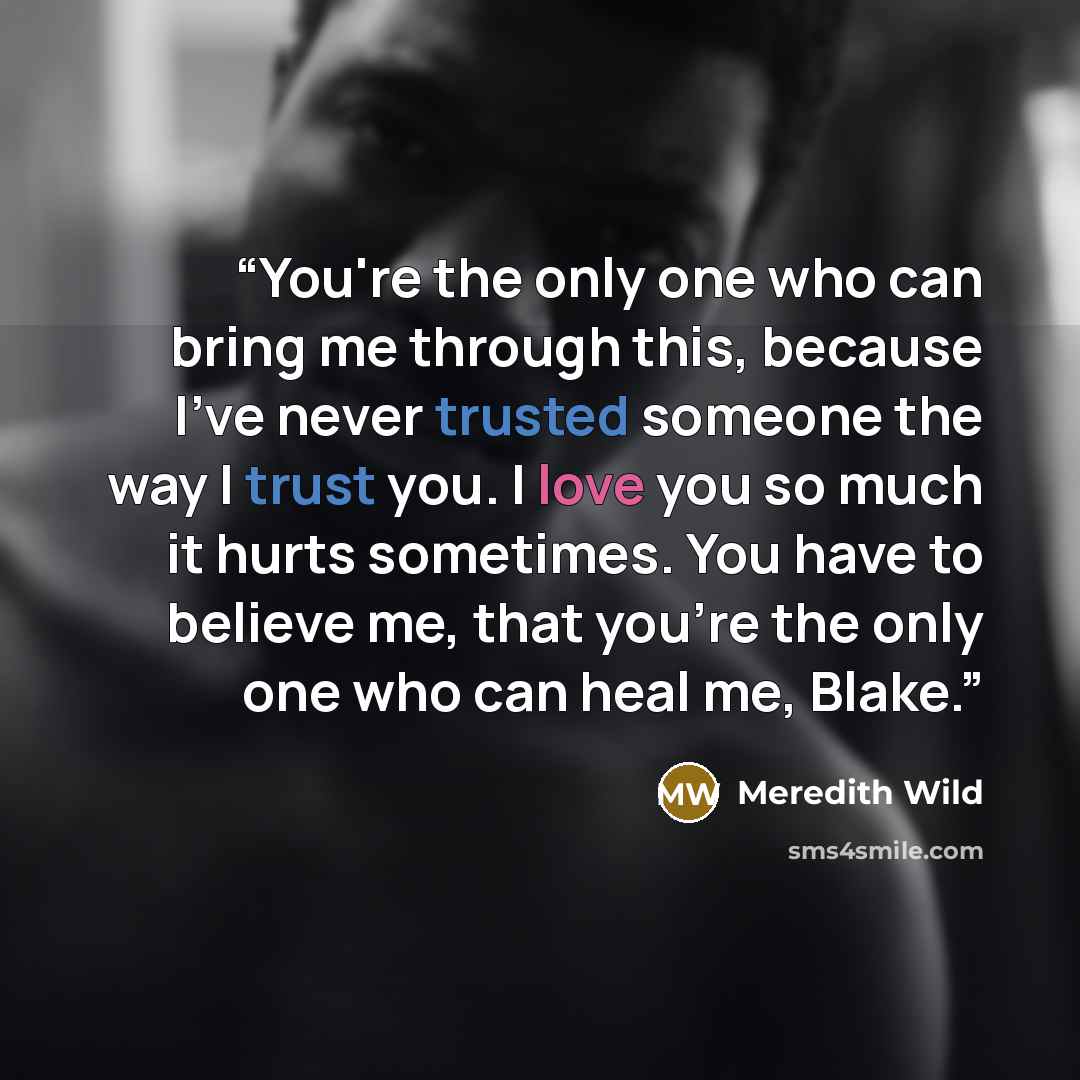“You're the only one who can bring me through this, because I've never trusted someone the way I trust you. I love you so much it hurts sometimes. You have to believe me, that you're the only one who can heal me, Blake.” quote by Meredith Wild