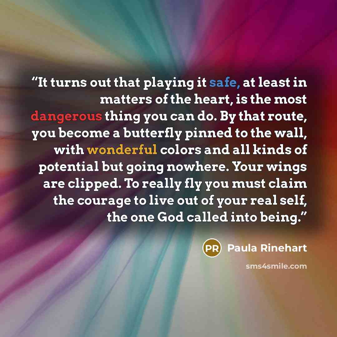 “It turns out that playing it safe, at least in matters of the heart, is the most dangerous thing you can do. By that route, you become a butterfly pinned to the wall, with wonderful colors and all kinds of potential but going nowhere. Your wings are clipped. To really fly you must claim the…” quote by Paula Rinehart