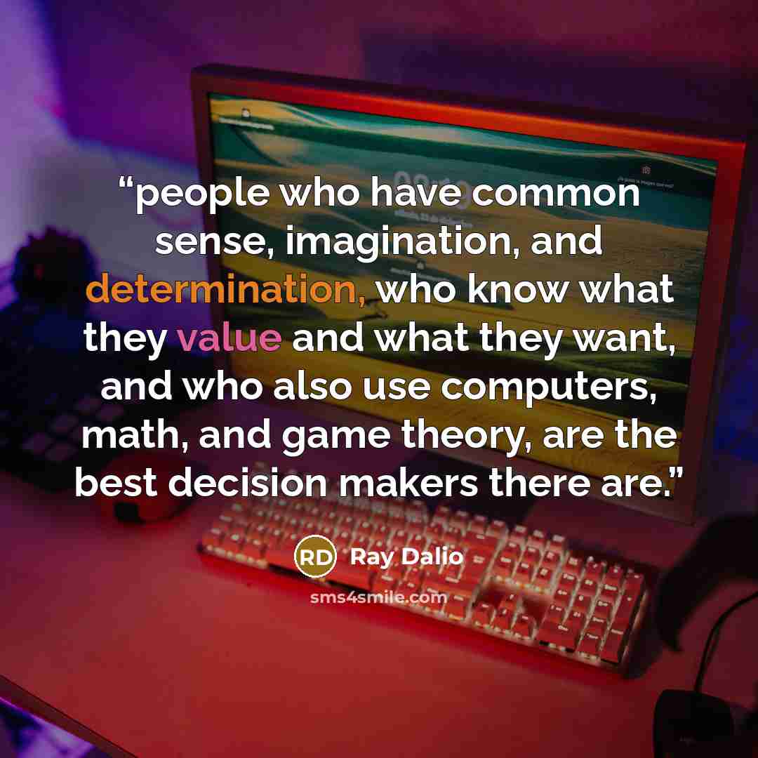 “people who have common sense, imagination, and determination, who know what they value and what they want, and who also use computers, math, and game theory, are the best decision makers there are.” quote by Ray Dalio