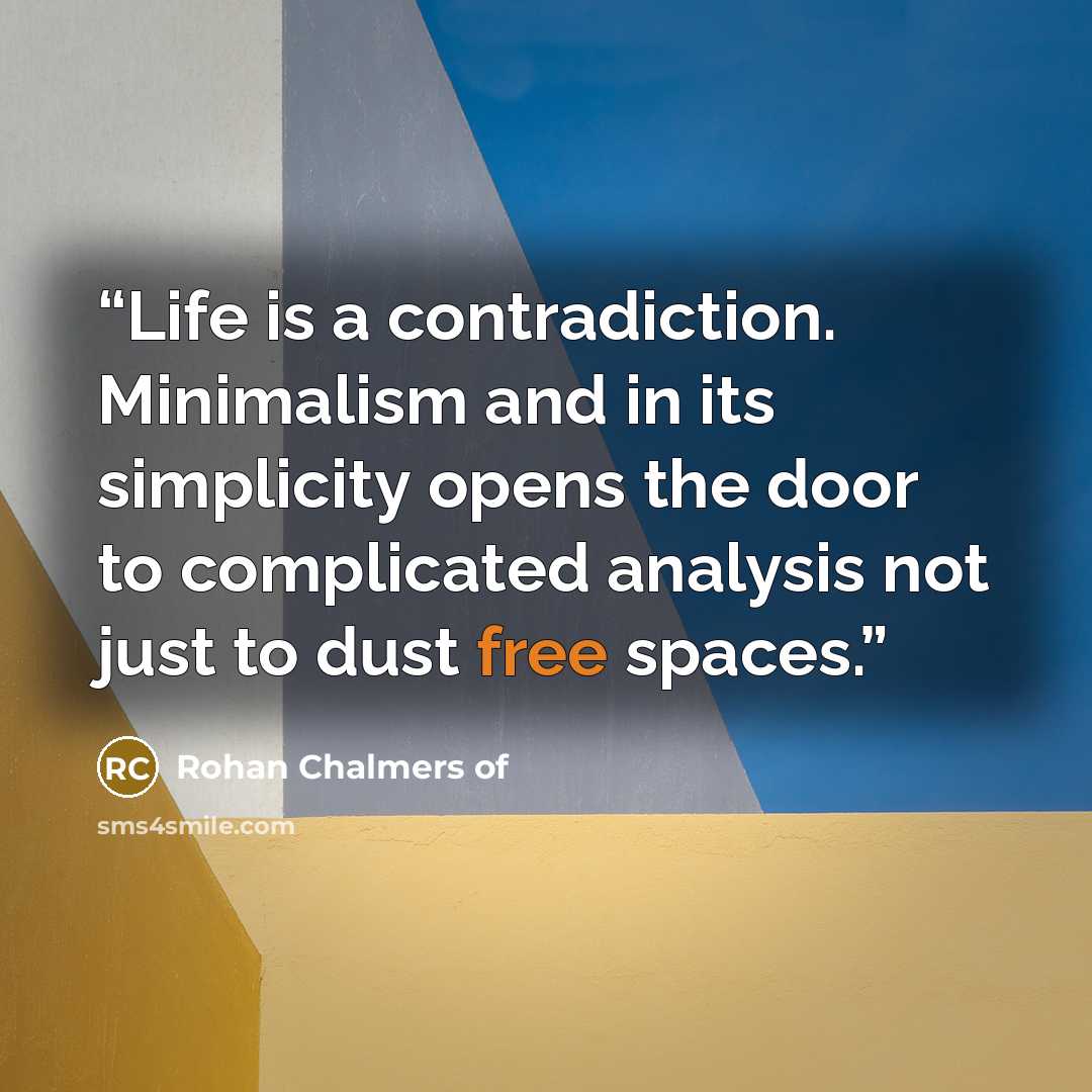 “Life is a contradiction. Minimalism and in its simplicity opens the door to complicated analysis not just to dust free spaces.” quote by Rohan Chalmers of