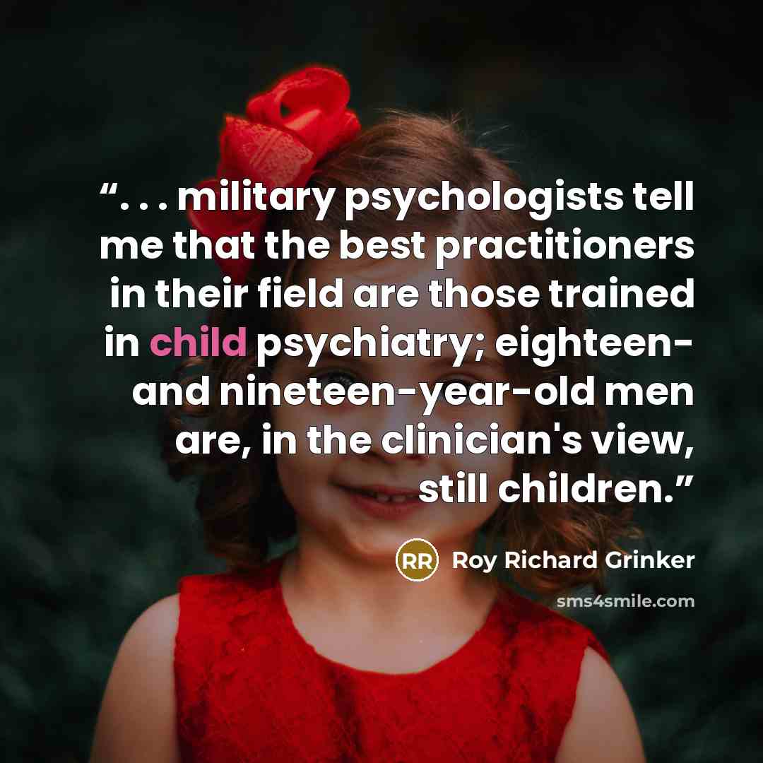 “. . . military psychologists tell me that the best practitioners in their field are those trained in child psychiatry; eighteen- and nineteen-year-old men are, in the clinician's view, still children.” quote by Roy Richard Grinker