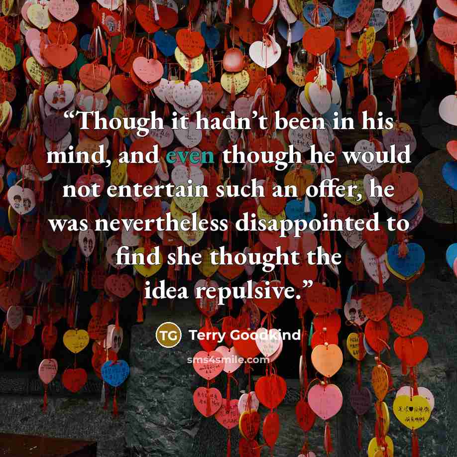 “Though it hadn’t been in his mind, and even though he would not entertain such an offer, he was nevertheless disappointed to find she thought the idea repulsive.” quote by Terry Goodkind