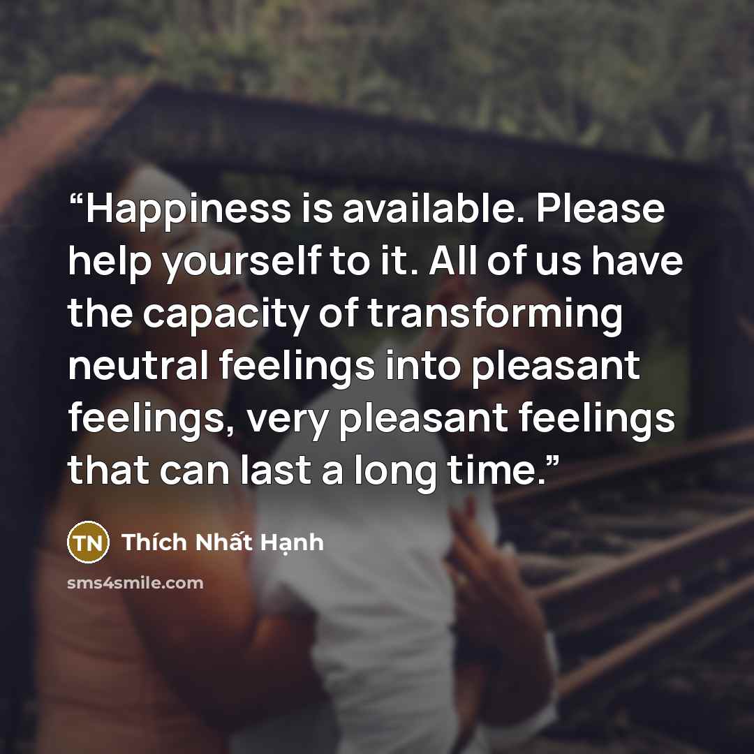 “Happiness is available. Please help yourself to it. All of us have the capacity of transforming neutral feelings into pleasant feelings, very pleasant feelings that can last a long time.” quote by Thich Nhat Hanh