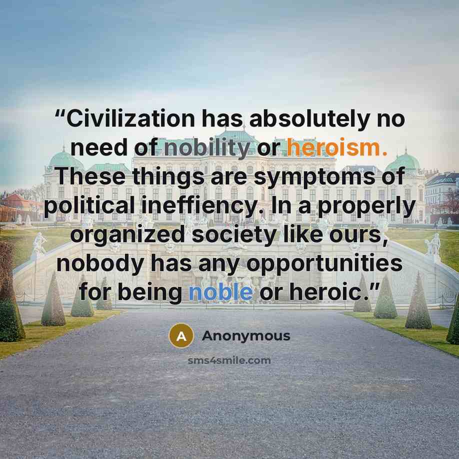 “Civilization has absolutely no need of nobility or heroism. These things are symptoms of political ineffiency. In a properly organized society like ours, nobody has any opportunities for being noble or heroic.” quote by Anonymous