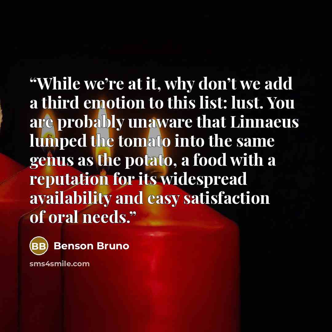 “While we’re at it, why don’t we add a third emotion to this list: lust. You are probably unaware that Linnaeus lumped the tomato into the same genus as the potato, a food with a reputation for its widespread availability and easy satisfaction of oral needs.” quote by Benson Bruno