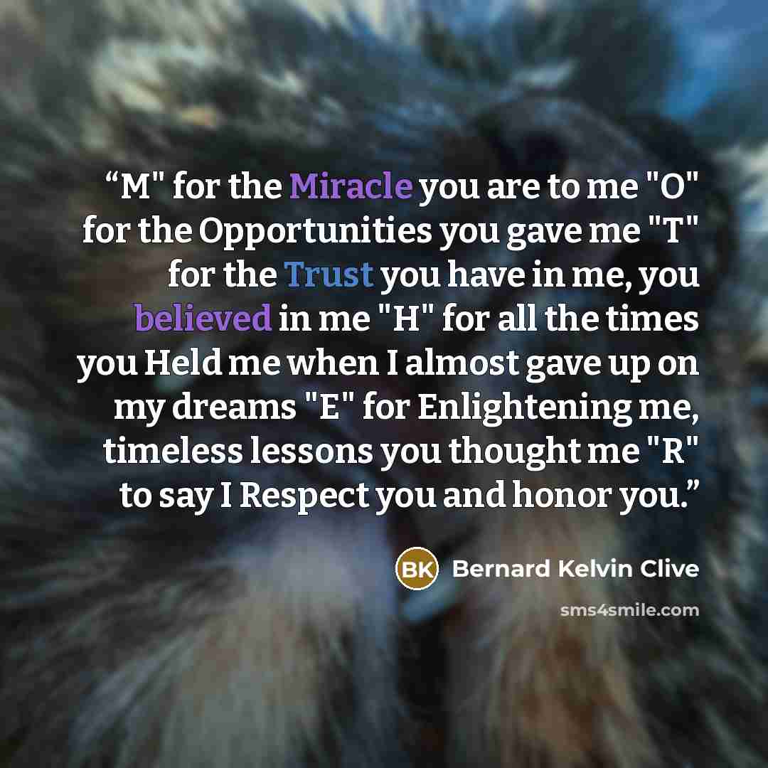 “M" for the Miracle you are to me "O" for the Opportunities you gave me "T" for the Trust you have in me, you believed in me "H" for all the times you Held me when I almost gave up on my dreams "E" for Enlightening me, timeless lessons you thought me "R" to say I Respect you and honor you.” quote by Bernard Kelvin Clive
