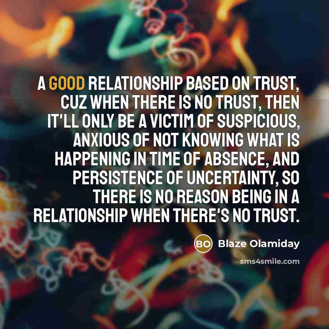 “A good relationship based on trust, cuz when there is no trust, then it'll only be a victim of suspicious, anxious of not knowing what is happening in time of absence, and persistence of uncertainty, so there is no reason being in a relationship when there's no trust.” quote by Blaze OLamiday
