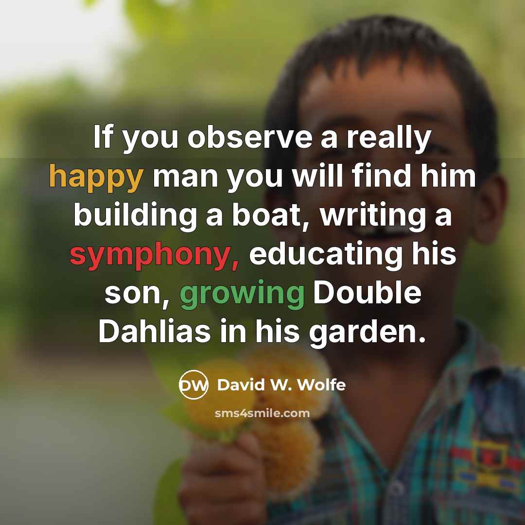 “If you observe a really happy man you will find him building a boat, writing a symphony, educating his son, growing Double Dahlias in his garden.” quote by David W. Wolfe